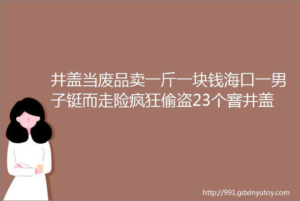 井盖当废品卖一斤一块钱海口一男子铤而走险疯狂偷盗23个窨井盖