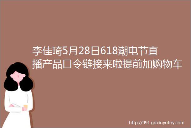 李佳琦5月28日618潮电节直播产品口令链接来啦提前加购物车领券