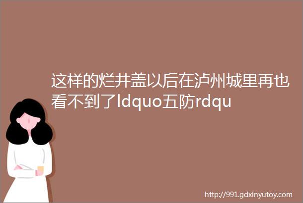 这样的烂井盖以后在泸州城里再也看不到了ldquo五防rdquo井盖即将上线