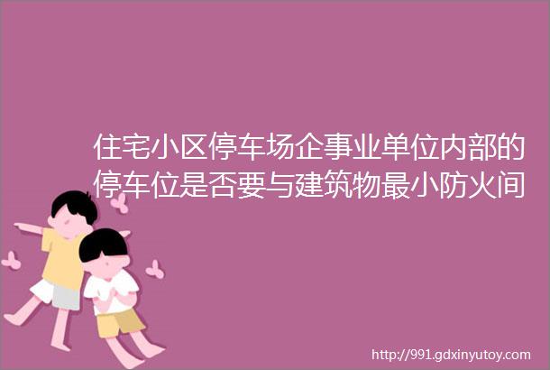 住宅小区停车场企事业单位内部的停车位是否要与建筑物最小防火间距6米