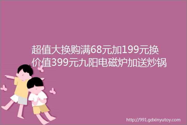 超值大换购满68元加199元换价值399元九阳电磁炉加送炒锅汤锅