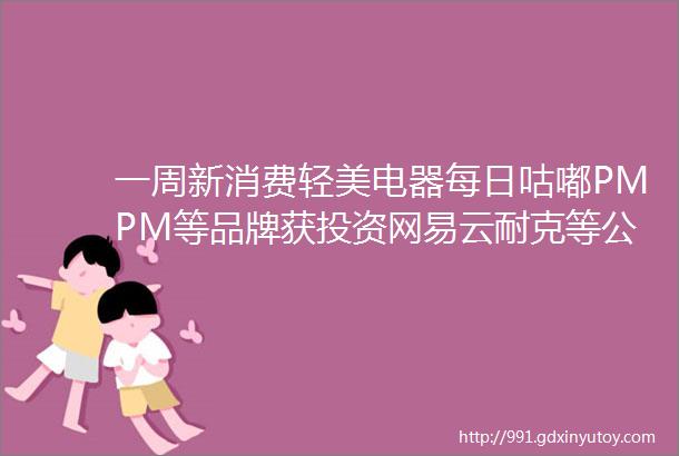 一周新消费轻美电器每日咕嘟PMPM等品牌获投资网易云耐克等公司发布最新财报