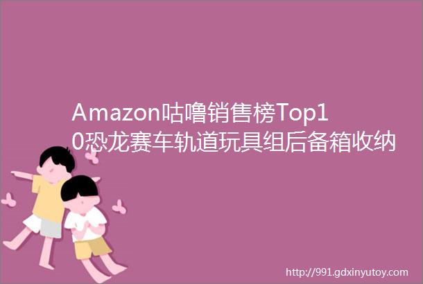 Amazon咕噜销售榜Top10恐龙赛车轨道玩具组后备箱收纳篮等