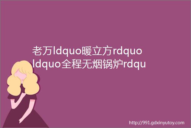 老万ldquo暖立方rdquoldquo全程无烟锅炉rdquo双双入选农村清洁取暖炉具ldquo领跑者rdquo产品目录