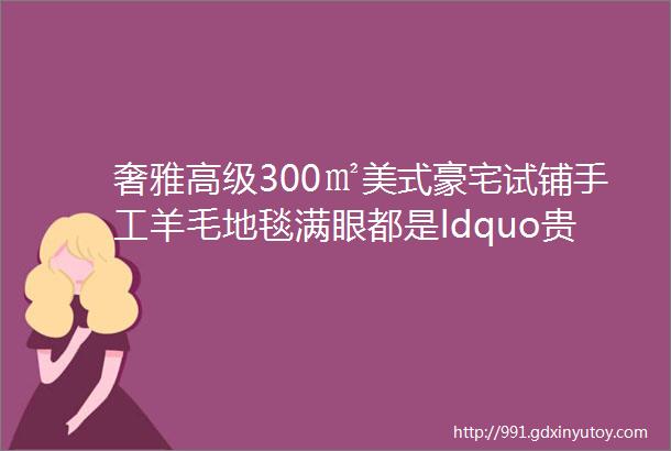 奢雅高级300㎡美式豪宅试铺手工羊毛地毯满眼都是ldquo贵气rdquo