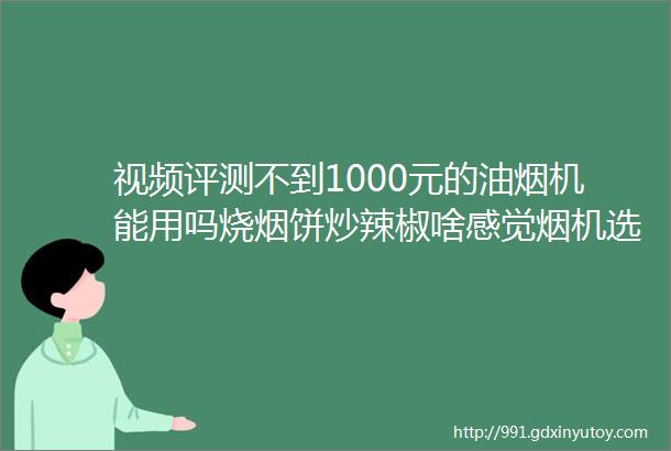 视频评测不到1000元的油烟机能用吗烧烟饼炒辣椒啥感觉烟机选购的15个问题详解