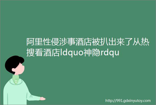 阿里性侵涉事酒店被扒出来了从热搜看酒店ldquo神隐rdquo操作多恶劣