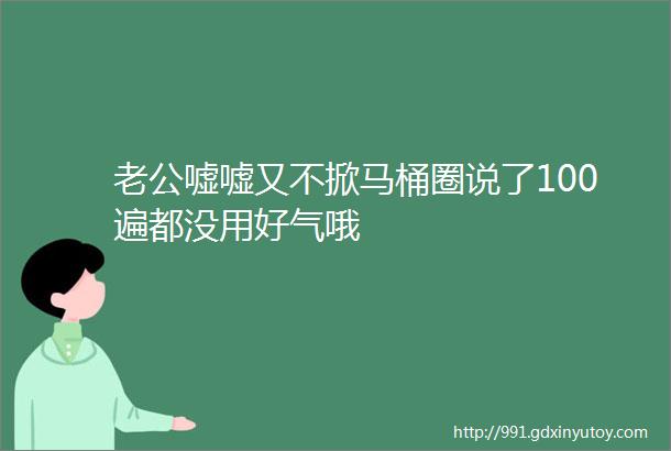 老公嘘嘘又不掀马桶圈说了100遍都没用好气哦