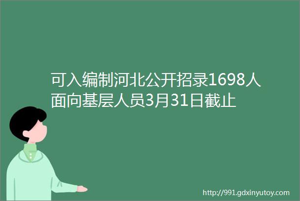 可入编制河北公开招录1698人面向基层人员3月31日截止