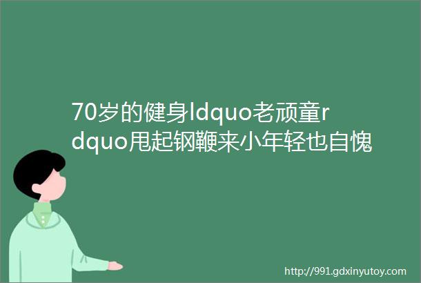 70岁的健身ldquo老顽童rdquo甩起钢鞭来小年轻也自愧不如