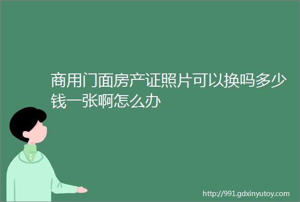 商用门面房产证照片可以换吗多少钱一张啊怎么办