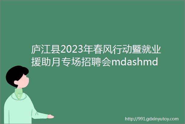 庐江县2023年春风行动暨就业援助月专场招聘会mdashmdash重点企业专场岗位信息