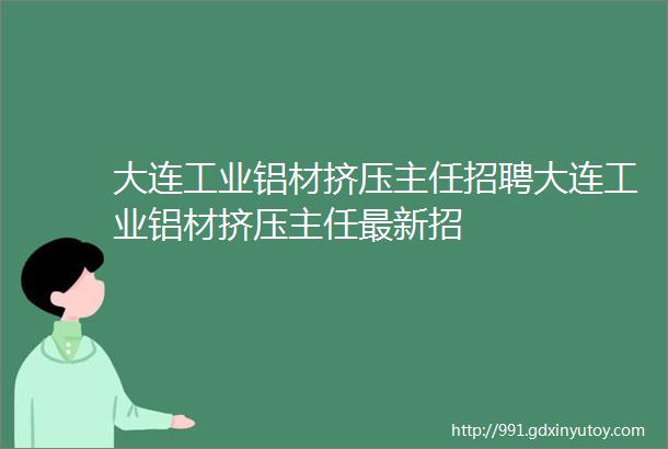 大连工业铝材挤压主任招聘大连工业铝材挤压主任最新招