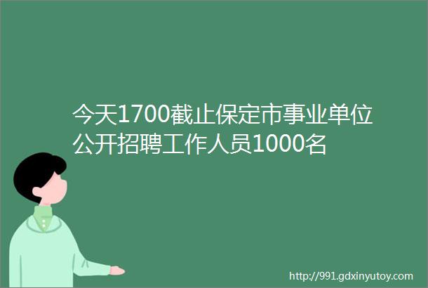 今天1700截止保定市事业单位公开招聘工作人员1000名