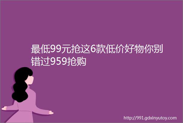 最低99元抢这6款低价好物你别错过959抢购