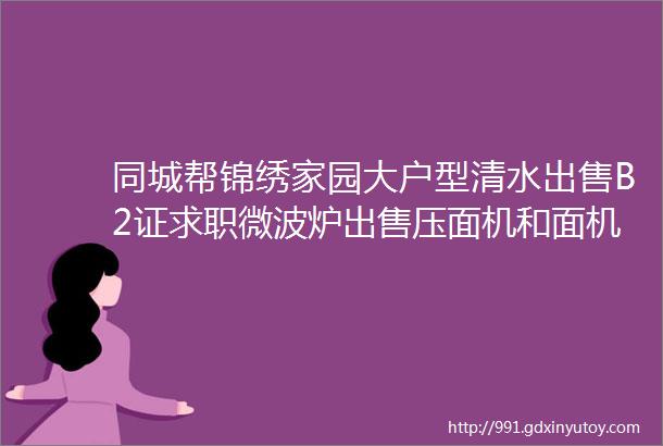 同城帮锦绣家园大户型清水出售B2证求职微波炉出售压面机和面机出售毕家巷餐馆转让今日更新5条