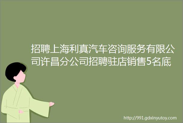 招聘上海利真汽车咨询服务有限公司许昌分公司招聘驻店销售5名底薪3000mdash4500提成五险一金电话15137498111