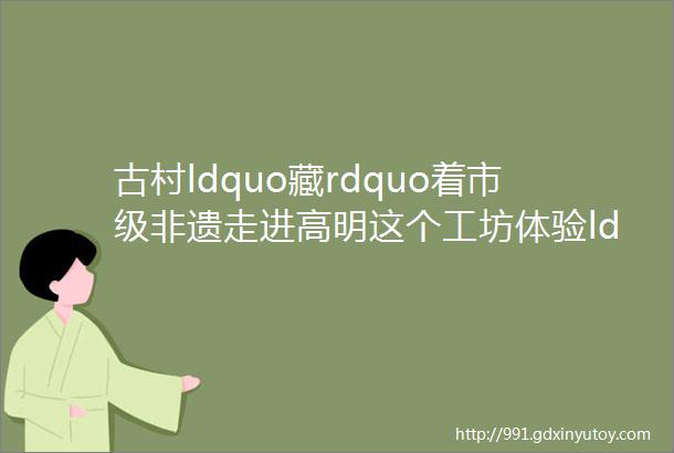 古村ldquo藏rdquo着市级非遗走进高明这个工坊体验ldquo花灯技艺rdquo魅力rarr