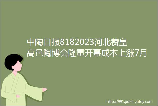 中陶日报8182023河北赞皇高邑陶博会隆重开幕成本上涨7月佛山陶瓷价格逆势反弹5批次陶瓷砖不合格