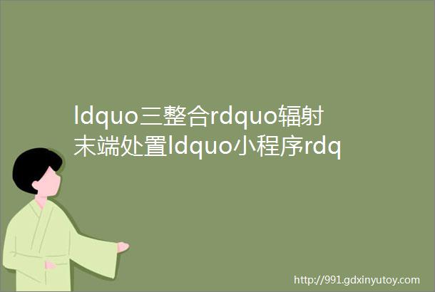 ldquo三整合rdquo辐射末端处置ldquo小程序rdquo助力闭环管理