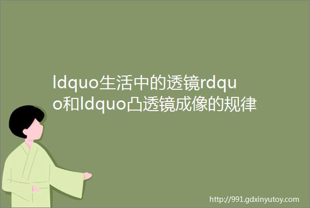 ldquo生活中的透镜rdquo和ldquo凸透镜成像的规律rdquo