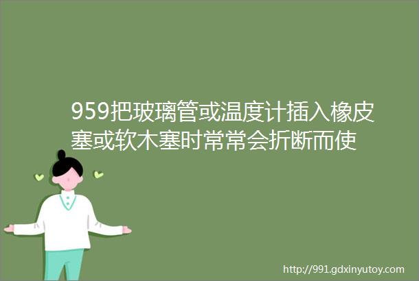 959把玻璃管或温度计插入橡皮塞或软木塞时常常会折断而使