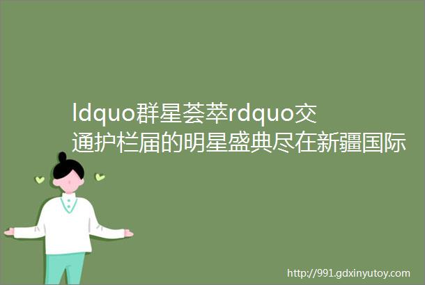 ldquo群星荟萃rdquo交通护栏届的明星盛典尽在新疆国际交通产业博览会