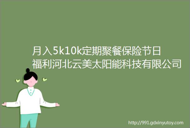 月入5k10k定期聚餐保险节日福利河北云美太阳能科技有限公司招聘保定招聘网612招聘信息汇总1