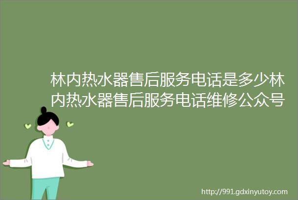 林内热水器售后服务电话是多少林内热水器售后服务电话维修公众号及林内壁挂炉热水器打不着火故障怎么维修解决