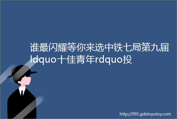 谁最闪耀等你来选中铁七局第九届ldquo十佳青年rdquo投票开始啦