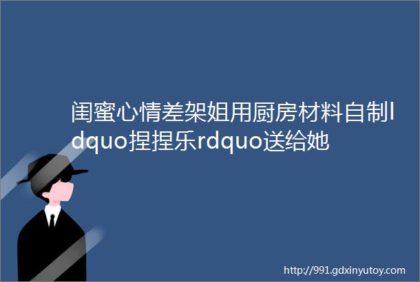 闺蜜心情差架姐用厨房材料自制ldquo捏捏乐rdquo送给她少女心爆棚