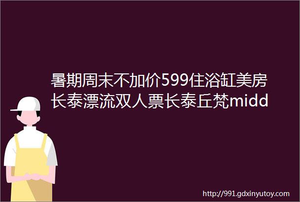 暑期周末不加价599住浴缸美房长泰漂流双人票长泰丘梵middot斯维登度假酒店长泰海投云水涧店