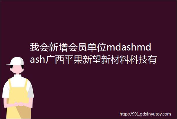 我会新增会员单位mdashmdash广西平果新望新材料科技有限公司