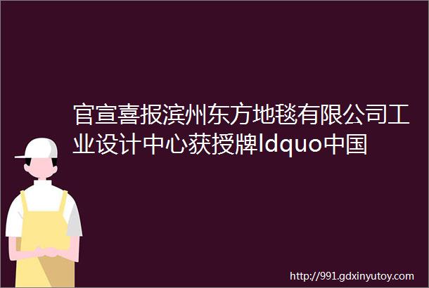 官宣喜报滨州东方地毯有限公司工业设计中心获授牌ldquo中国纺织行业工业设计中心rdquo