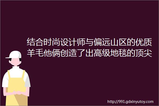 结合时尚设计师与偏远山区的优质羊毛他俩创造了出高级地毯的顶尖品牌