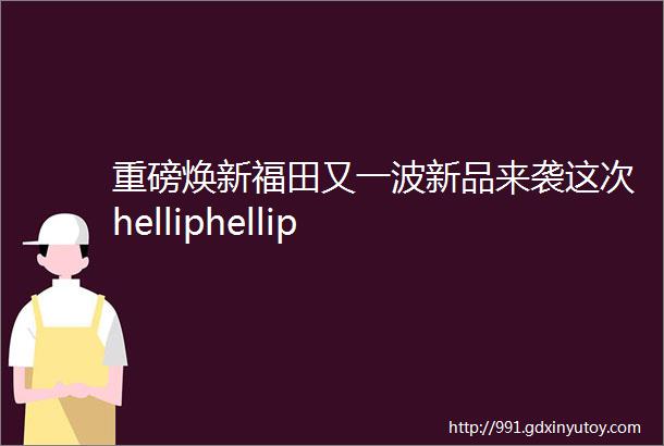 重磅焕新福田又一波新品来袭这次helliphellip