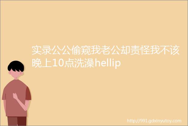 实录公公偷窥我老公却责怪我不该晚上10点洗澡hellip