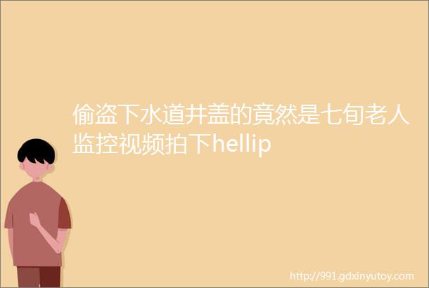 偷盗下水道井盖的竟然是七旬老人监控视频拍下hellip