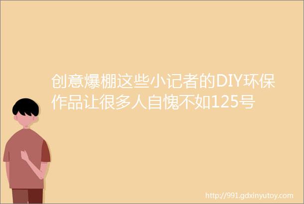 创意爆棚这些小记者的DIY环保作品让很多人自愧不如125号