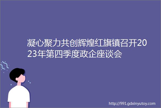 凝心聚力共创辉煌红旗镇召开2023年第四季度政企座谈会