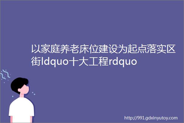 以家庭养老床位建设为起点落实区街ldquo十大工程rdquo居家养老工作