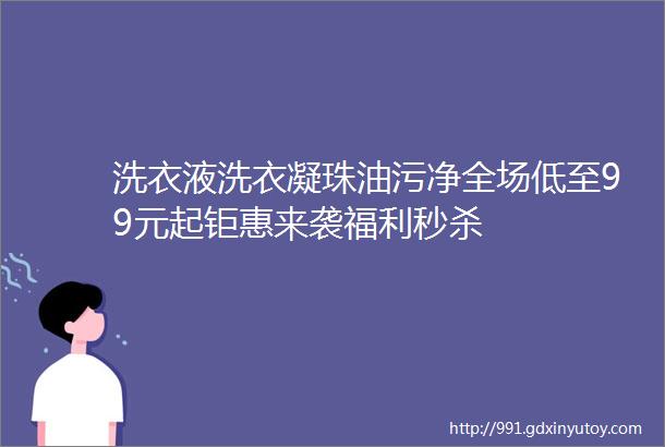 洗衣液洗衣凝珠油污净全场低至99元起钜惠来袭福利秒杀