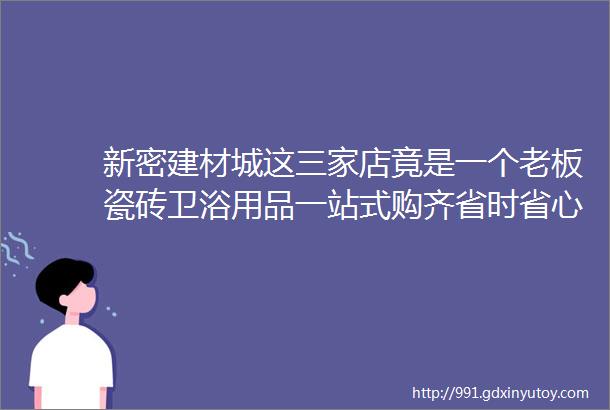 新密建材城这三家店竟是一个老板瓷砖卫浴用品一站式购齐省时省心又省钱