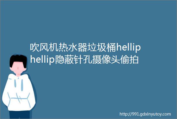 吹风机热水器垃圾桶helliphellip隐蔽针孔摄像头偷拍大揭秘