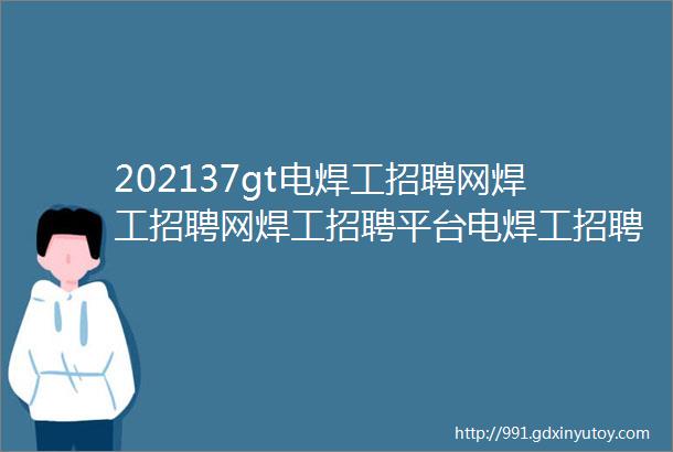 202137gt电焊工招聘网焊工招聘网焊工招聘平台电焊工招聘信息电焊工找工作焊工招聘汇焊工焊工招聘信息电焊工