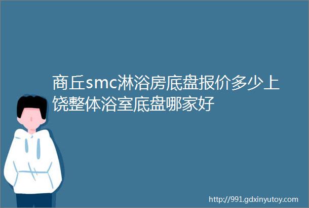 商丘smc淋浴房底盘报价多少上饶整体浴室底盘哪家好