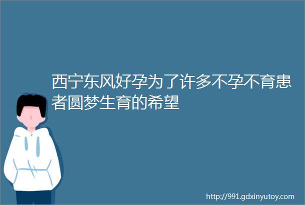 西宁东风好孕为了许多不孕不育患者圆梦生育的希望