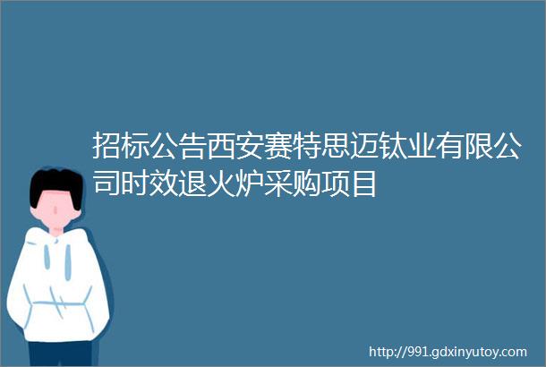 招标公告西安赛特思迈钛业有限公司时效退火炉采购项目