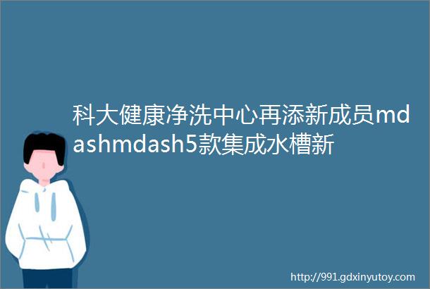 科大健康净洗中心再添新成员mdashmdash5款集成水槽新品齐发重新解构厨房生活