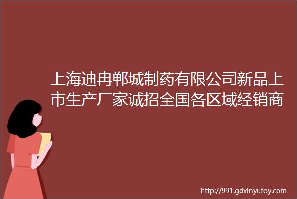 上海迪冉郸城制药有限公司新品上市生产厂家诚招全国各区域经销商